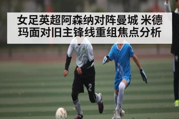 女足英超阿森纳对阵曼城 米德玛面对旧主锋线重组焦点分析
